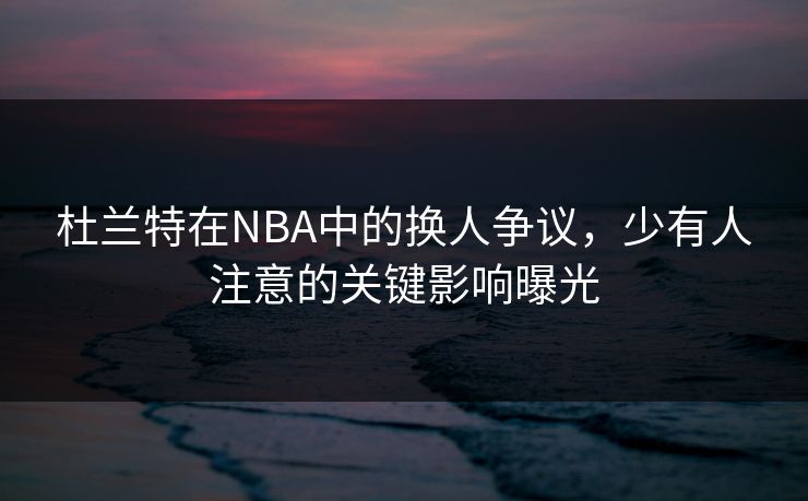 杜兰特在NBA中的换人争议,少有人注意的关键影响曝光 杜兰特在NBA中的换人争议,少有人注意的关键影响曝光