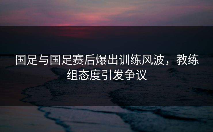 国足与国足赛后爆出训练风波，教练组态度引发争议