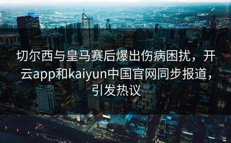 切尔西与皇马赛后爆出伤病困扰，开云app和kaiyun中国官网同步报道，引发热议