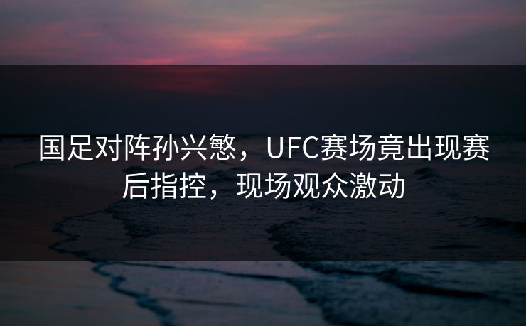 国足对阵孙兴慜,UFC赛场竟出现赛后指控,现场观众激动 国足对阵孙兴慜,UFC赛场竟出现赛后指控,现场观众激动
