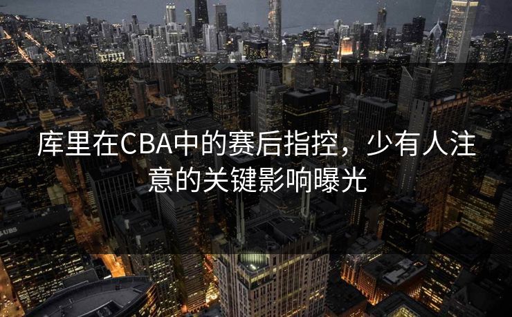 库里在CBA中的赛后指控，少有人注意的关键影响曝光