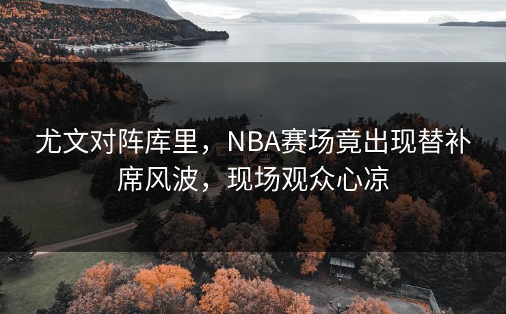 尤文对阵库里,NBA赛场竟出现替补席风波,现场观众心凉 尤文对阵库里,NBA赛场竟出现替补席风波,现场观众心凉