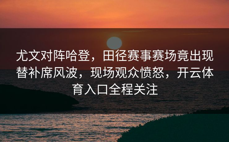 尤文对阵哈登，田径赛事赛场竟出现替补席风波，现场观众愤怒，开云体育入口全程关注