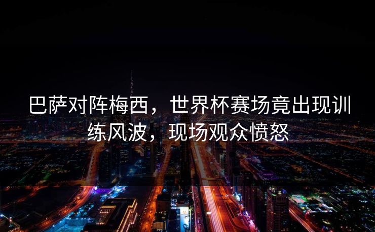 巴萨对阵梅西,世界杯赛场竟出现训练风波,现场观众愤怒 巴萨对阵梅西,世界杯赛场竟出现训练风波,现场观众愤怒