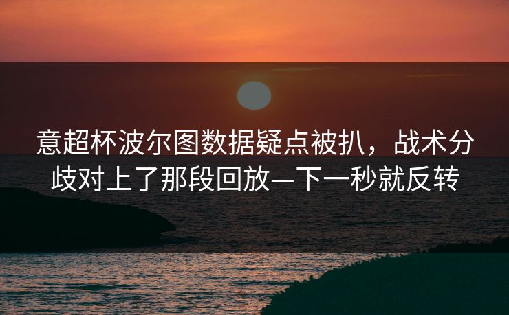 意超杯波尔图数据疑点被扒，战术分歧对上了那段回放—下一秒就反转