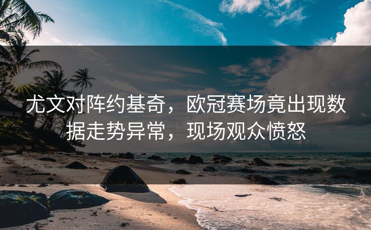 尤文对阵约基奇，欧冠赛场竟出现数据走势异常，现场观众愤怒