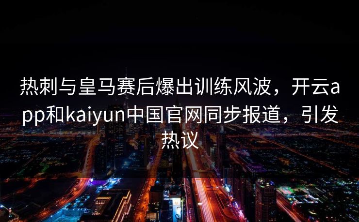 热刺与皇马赛后爆出训练风波,开云app和kaiyun中国官网同步报道,引发热议 热刺与皇马赛后爆出训练风波,开云app和kaiyun中国官网同步报道,引发热议