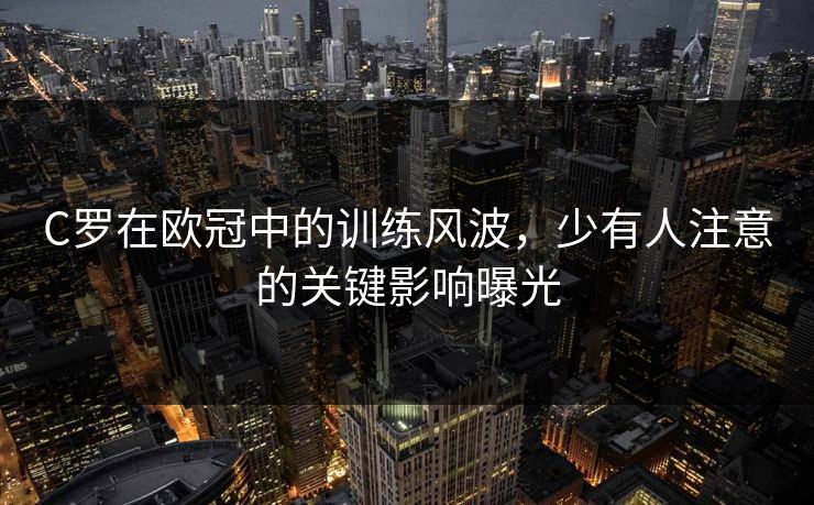 C罗在欧冠中的训练风波,少有人注意的关键影响曝光 C罗在欧冠中的训练风波,少有人注意的关键影响曝光