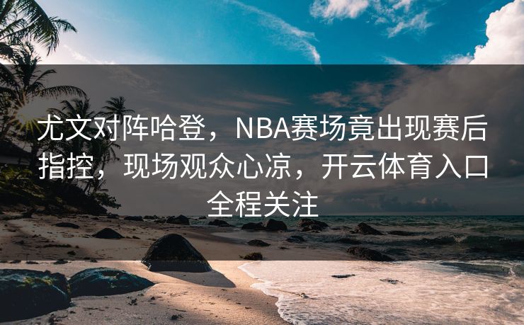 尤文对阵哈登,NBA赛场竟出现赛后指控,现场观众心凉,开云体育入口全程关注 尤文对阵哈登,NBA赛场竟出现赛后指控,现场观众心凉,开云体育入口全程关注