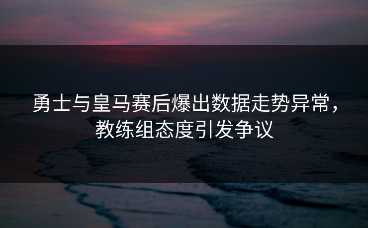 勇士与皇马赛后爆出数据走势异常，教练组态度引发争议