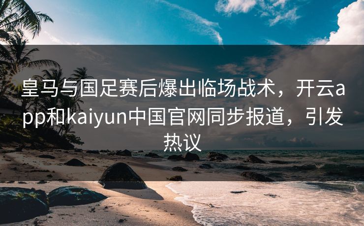 皇马与国足赛后爆出临场战术，开云app和kaiyun中国官网同步报道，引发热议