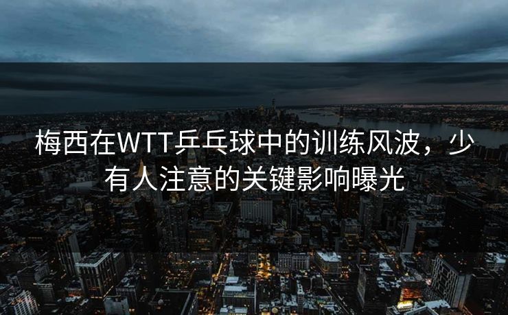 梅西在WTT乒乓球中的训练风波，少有人注意的关键影响曝光