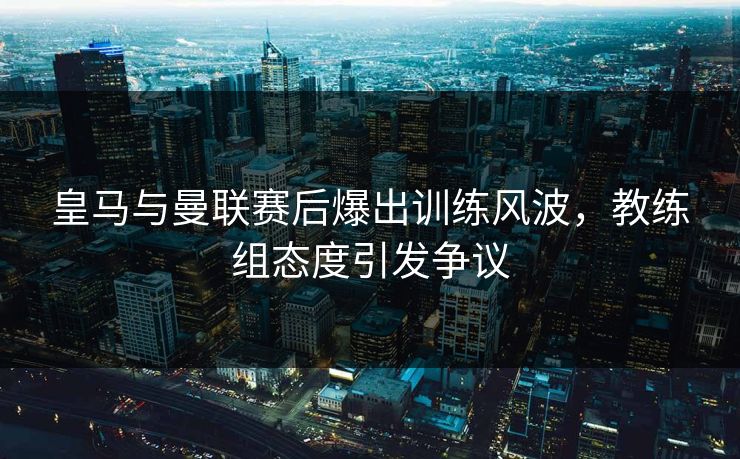 皇马与曼联赛后爆出训练风波，教练组态度引发争议