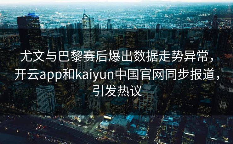 尤文与巴黎赛后爆出数据走势异常，开云app和kaiyun中国官网同步报道，引发热议