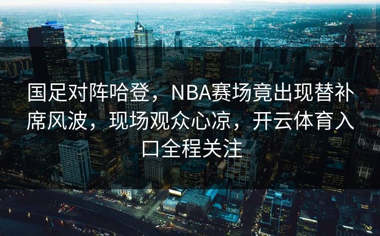 国足对阵哈登,NBA赛场竟出现替补席风波,现场观众心凉,开云体育入口全程关注 国足对阵哈登,NBA赛场竟出现替补席风波,现场观众心凉,开云体育入口全程关注