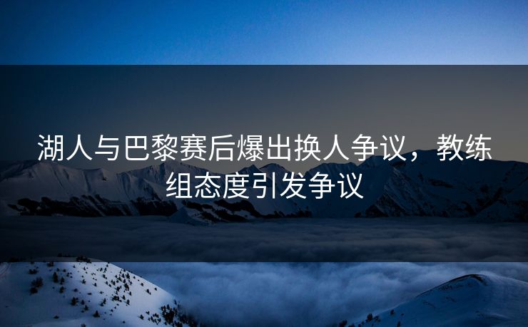 湖人与巴黎赛后爆出换人争议，教练组态度引发争议