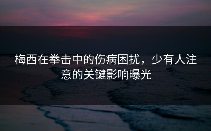 梅西在拳击中的伤病困扰,少有人注意的关键影响曝光 梅西在拳击中的伤病困扰,少有人注意的关键影响曝光