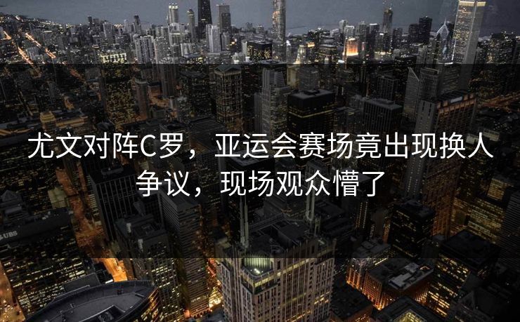 尤文对阵C罗,亚运会赛场竟出现换人争议,现场观众懵了 尤文对阵C罗,亚运会赛场竟出现换人争议,现场观众懵了