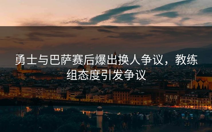 勇士与巴萨赛后爆出换人争议，教练组态度引发争议